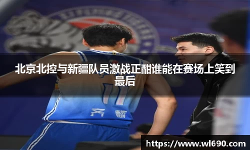 北京北控与新疆队员激战正酣谁能在赛场上笑到最后